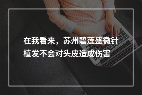 在我看来，苏州碧莲盛微针植发不会对头皮造成伤害