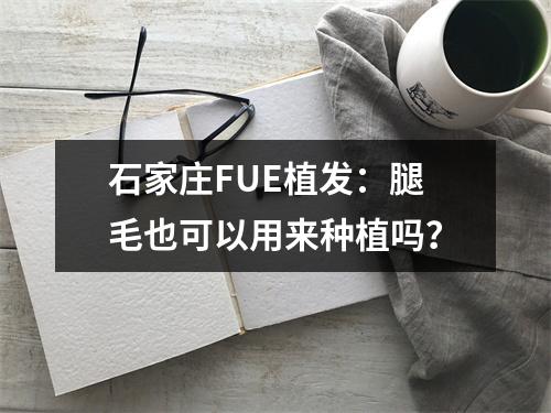 石家庄FUE植发：腿毛也可以用来种植吗？