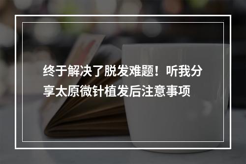 终于解决了脱发难题！听我分享太原微针植发后注意事项