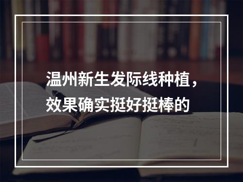 温州新生发际线种植，效果确实挺好挺棒的