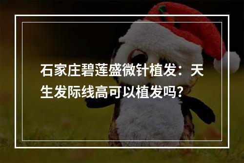 石家庄碧莲盛微针植发：天生发际线高可以植发吗？