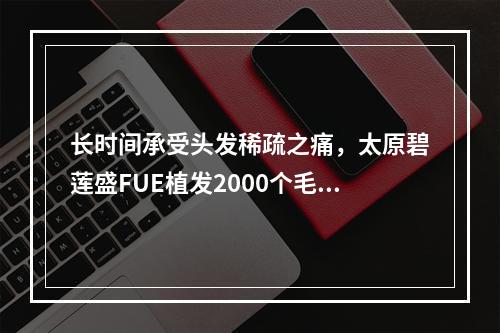 长时间承受头发稀疏之痛，太原碧莲盛FUE植发2000个毛囊成为救命稻草