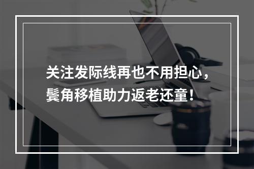 关注发际线再也不用担心，鬓角移植助力返老还童！