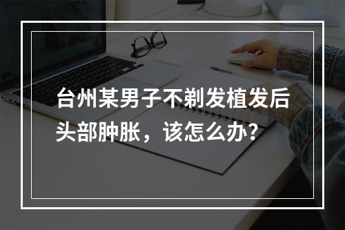 台州某男子不剃发植发后头部肿胀，该怎么办？