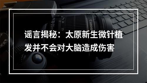 谣言揭秘：太原新生微针植发并不会对大脑造成伤害