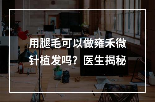 用腿毛可以做雍禾微针植发吗？医生揭秘