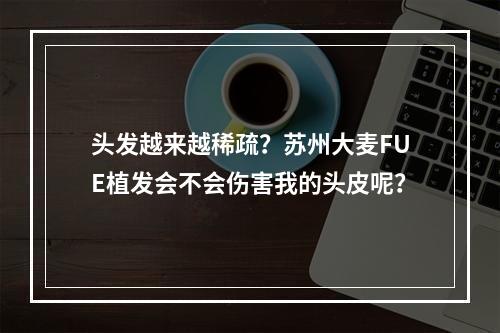 头发越来越稀疏？苏州大麦FUE植发会不会伤害我的头皮呢？