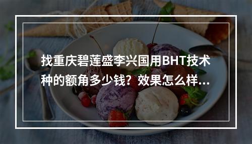 找重庆碧莲盛李兴国用BHT技术种的额角多少钱？效果怎么样？