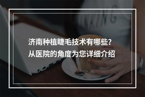 济南种植睫毛技术有哪些？ 从医院的角度为您详细介绍