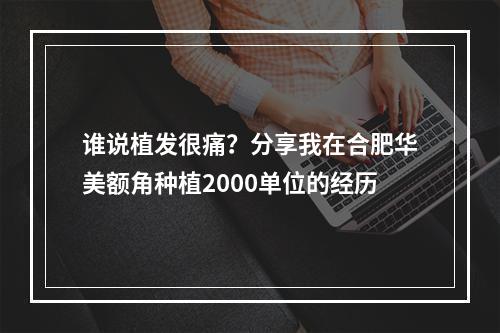 谁说植发很痛？分享我在合肥华美额角种植2000单位的经历