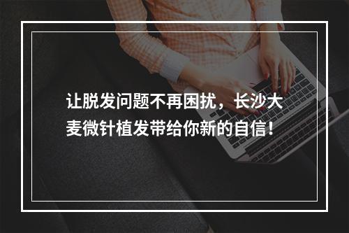 让脱发问题不再困扰，长沙大麦微针植发带给你新的自信！