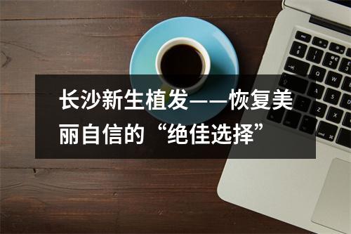 长沙新生植发——恢复美丽自信的“绝佳选择”