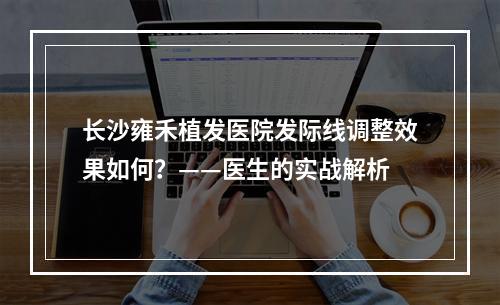 长沙雍禾植发医院发际线调整效果如何？——医生的实战解析