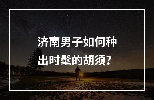 济南男子如何种出时髦的胡须？