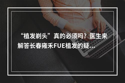 “植发剃头”真的必须吗？医生来解答长春雍禾FUE植发的疑惑！