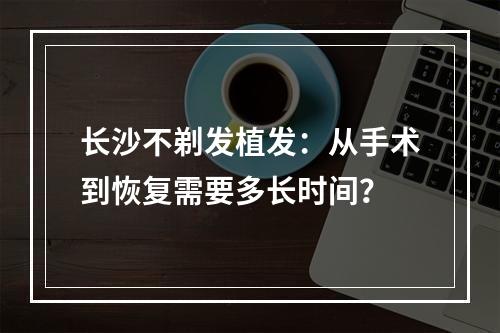 长沙不剃发植发：从手术到恢复需要多长时间？