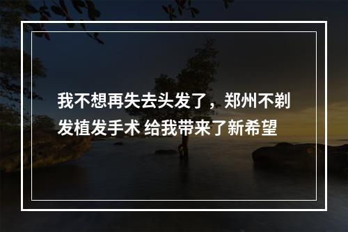 我不想再失去头发了，郑州不剃发植发手术 给我带来了新希望