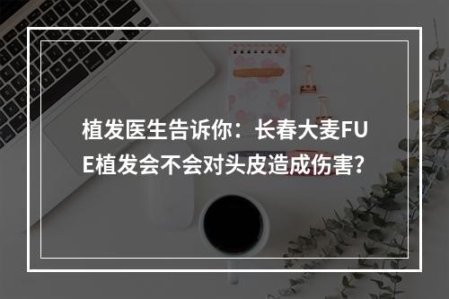 植发医生告诉你：长春大麦FUE植发会不会对头皮造成伤害？