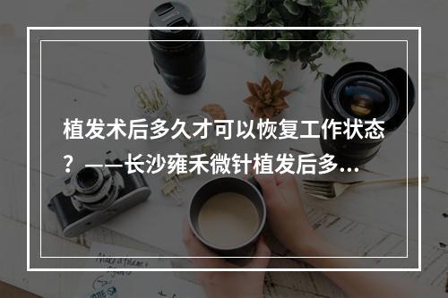 植发术后多久才可以恢复工作状态？——长沙雍禾微针植发后多久可以上班