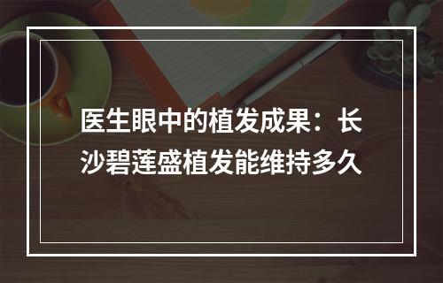 医生眼中的植发成果：长沙碧莲盛植发能维持多久