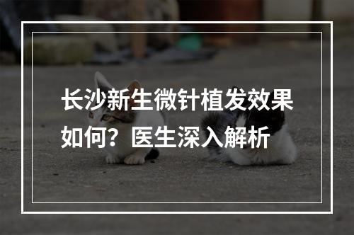 长沙新生微针植发效果如何？医生深入解析