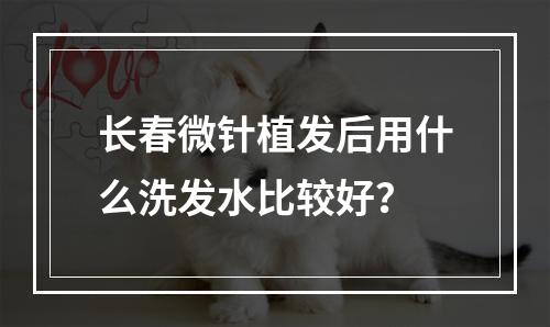 长春微针植发后用什么洗发水比较好？