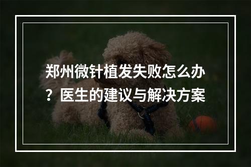 郑州微针植发失败怎么办？医生的建议与解决方案