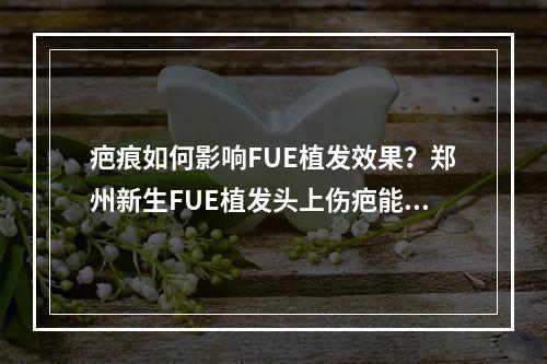 疤痕如何影响FUE植发效果？郑州新生FUE植发头上伤疤能植发吗？