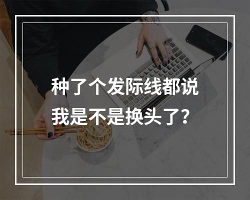 种了个发际线都说我是不是换头了？