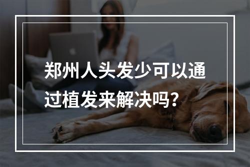 郑州人头发少可以通过植发来解决吗？