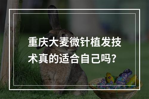 重庆大麦微针植发技术真的适合自己吗？