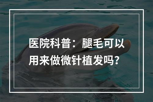 医院科普：腿毛可以用来做微针植发吗？