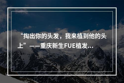 “掏出你的头发，我来植到他的头上”——重庆新生FUE植发能用别人的毛囊吗