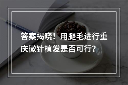 答案揭晓！用腿毛进行重庆微针植发是否可行？