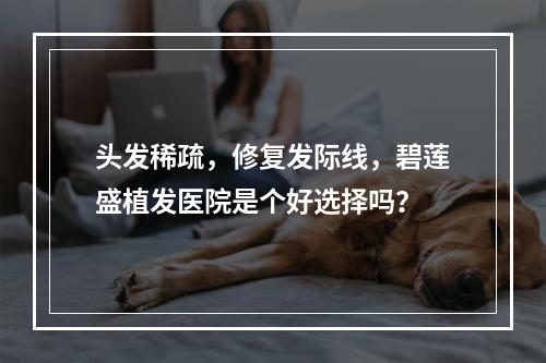 头发稀疏，修复发际线，碧莲盛植发医院是个好选择吗？