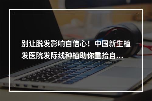 别让脱发影响自信心！中国新生植发医院发际线种植助你重拾自信