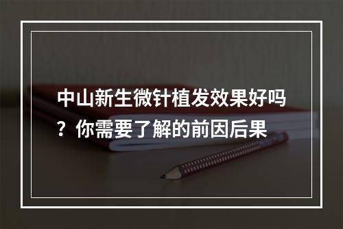 中山新生微针植发效果好吗？你需要了解的前因后果