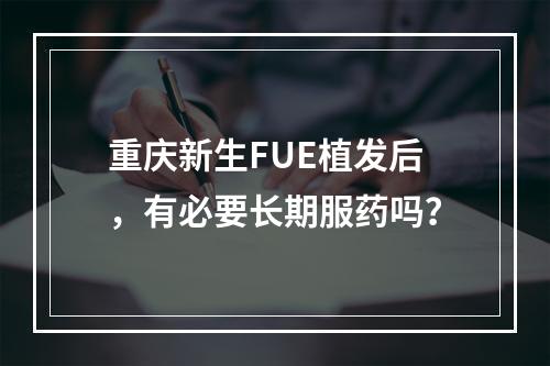 重庆新生FUE植发后，有必要长期服药吗？