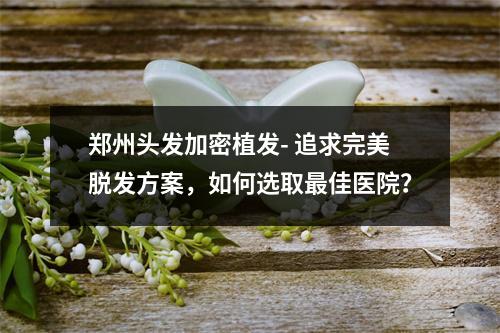 郑州头发加密植发- 追求完美脱发方案，如何选取最佳医院？