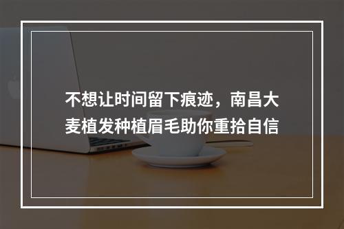 不想让时间留下痕迹，南昌大麦植发种植眉毛助你重拾自信