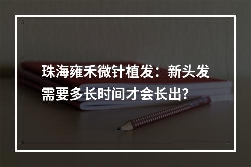 珠海雍禾微针植发：新头发需要多长时间才会长出？