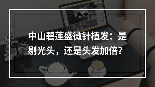 中山碧莲盛微针植发：是剔光头，还是头发加倍？