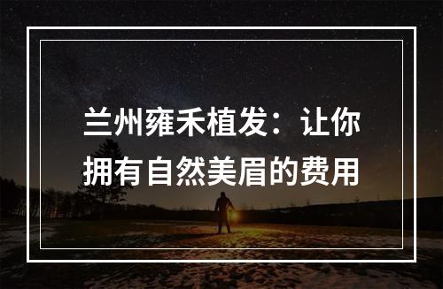 兰州雍禾植发：让你拥有自然美眉的费用