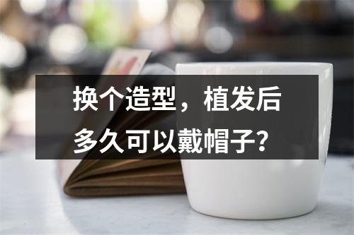 换个造型，植发后多久可以戴帽子？