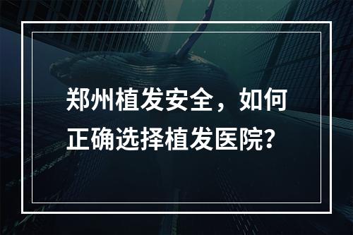 郑州植发安全，如何正确选择植发医院？