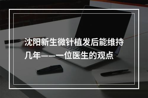 沈阳新生微针植发后能维持几年——一位医生的观点