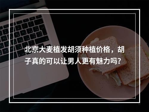 北京大麦植发胡须种植价格，胡子真的可以让男人更有魅力吗？