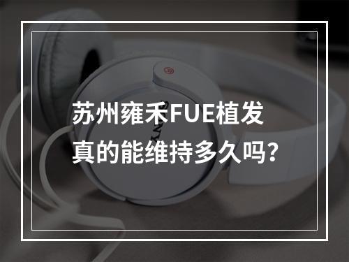 苏州雍禾FUE植发真的能维持多久吗？