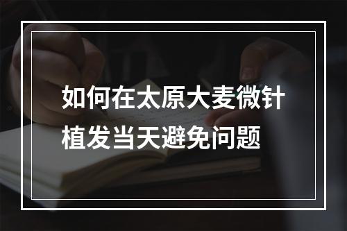 如何在太原大麦微针植发当天避免问题