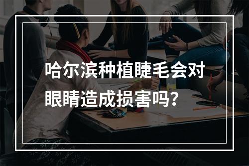 哈尔滨种植睫毛会对眼睛造成损害吗？